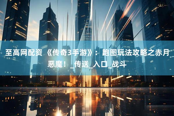 至高网配资 《传奇3手游》：跑图玩法攻略之赤月恶魔！_传送_入口_战斗