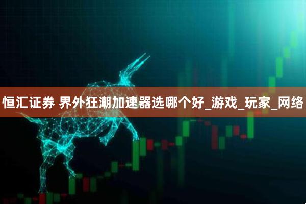恒汇证券 界外狂潮加速器选哪个好_游戏_玩家_网络