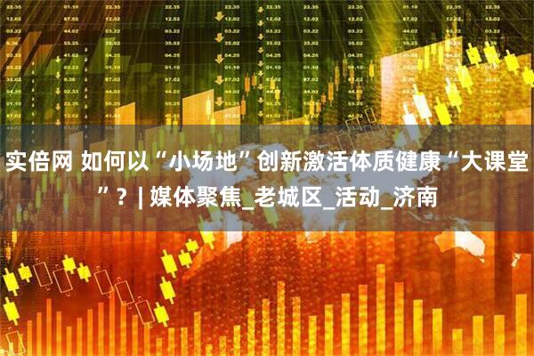 实倍网 如何以“小场地”创新激活体质健康“大课堂”？| 媒体聚焦_老城区_活动_济南