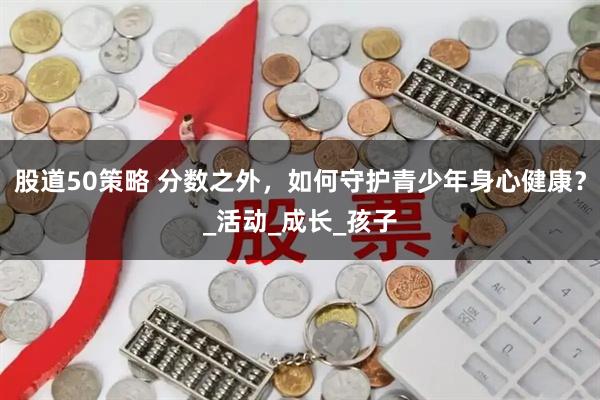 股道50策略 分数之外，如何守护青少年身心健康？_活动_成长_孩子