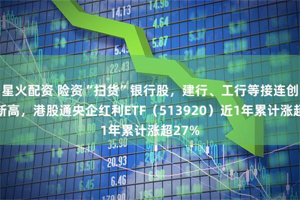 星火配资 险资“扫货”银行股，建行、工行等接连创历史新高，港股通央企红利ETF（513920）近1年累计涨超27%