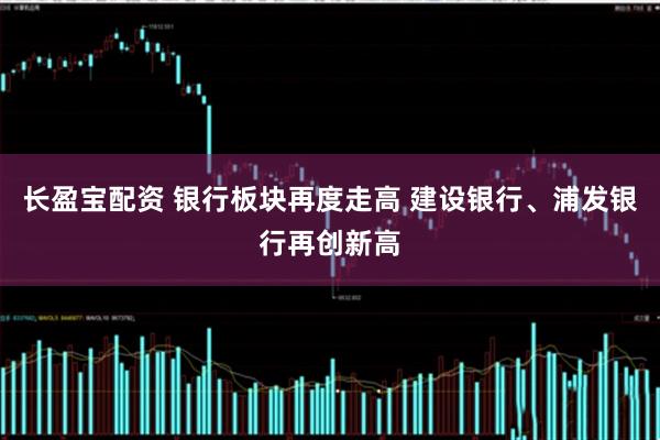 长盈宝配资 银行板块再度走高 建设银行、浦发银行再创新高