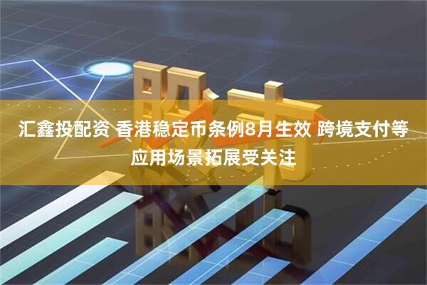 汇鑫投配资 香港稳定币条例8月生效 跨境支付等应用场景拓展受关注