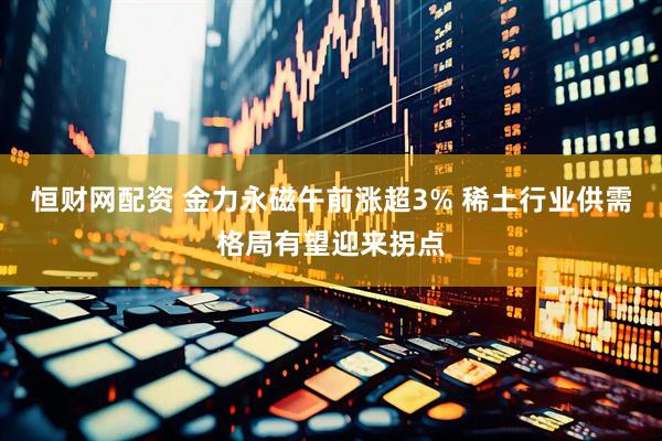 恒财网配资 金力永磁午前涨超3% 稀土行业供需格局有望迎来拐点