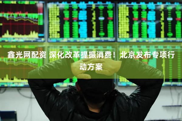鑫光网配资 深化改革提振消费！北京发布专项行动方案