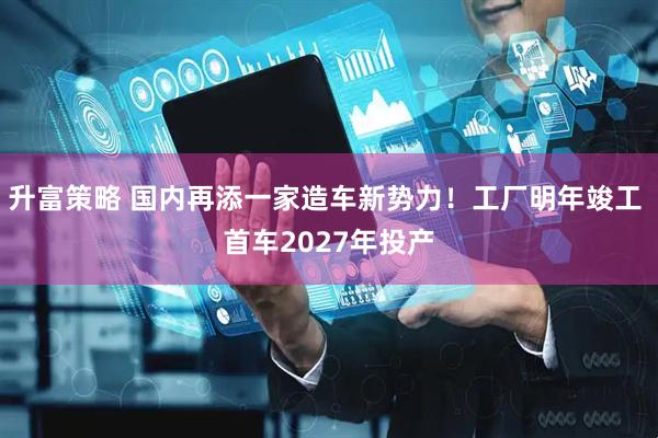 升富策略 国内再添一家造车新势力！工厂明年竣工 首车2027年投产