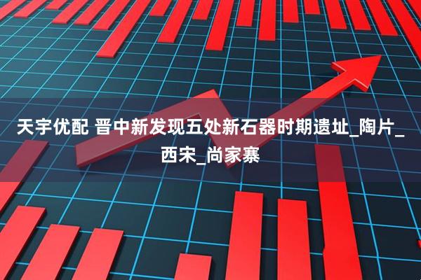 天宇优配 晋中新发现五处新石器时期遗址_陶片_西宋_尚家寨