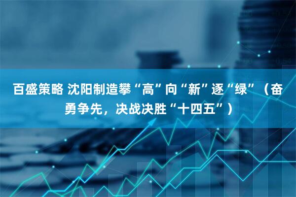 百盛策略 沈阳制造攀“高”向“新”逐“绿”（奋勇争先，决战决胜“十四五”）