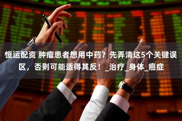 恒运配资 肿瘤患者想用中药？先弄清这5个关键误区，否则可能适得其反！_治疗_身体_癌症