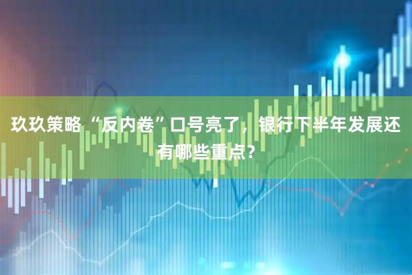 玖玖策略 “反内卷”口号亮了，银行下半年发展还有哪些重点？