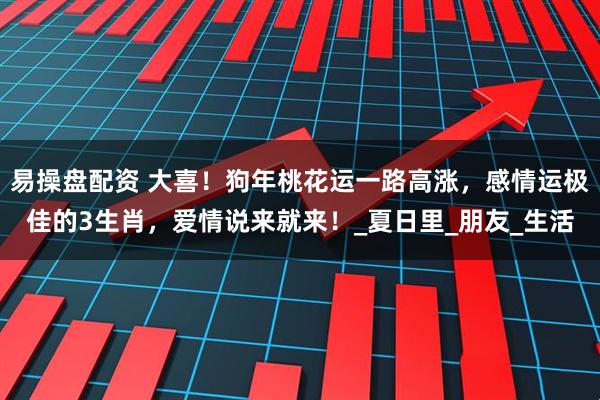 易操盘配资 大喜！狗年桃花运一路高涨，感情运极佳的3生肖，爱情说来就来！_夏日里_朋友_生活