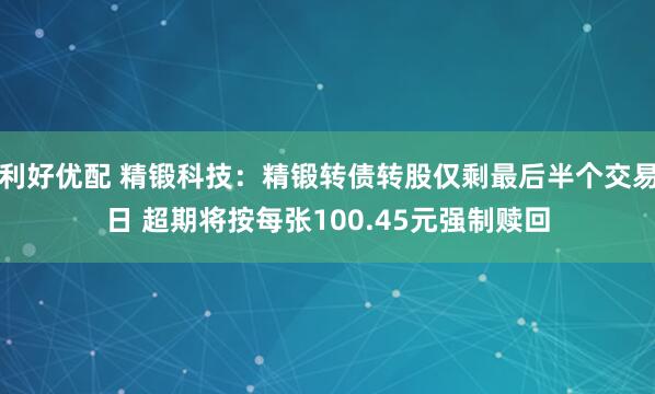 利好优配 精锻科技：精锻转债转股仅剩最后半个交易日 超期将按每张100.45元强制赎回