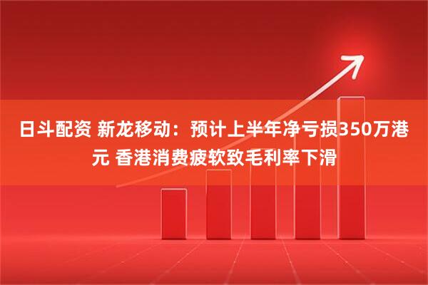 日斗配资 新龙移动：预计上半年净亏损350万港元 香港消费疲软致毛利率下滑