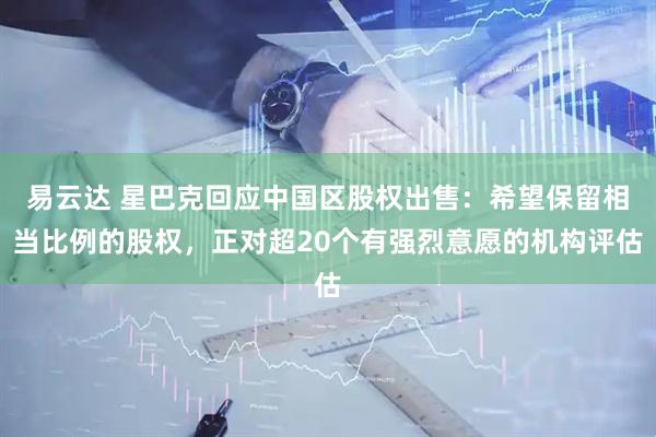 易云达 星巴克回应中国区股权出售：希望保留相当比例的股权，正对超20个有强烈意愿的机构评估