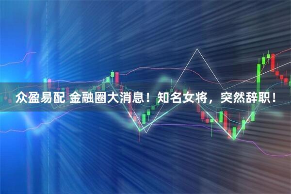 众盈易配 金融圈大消息！知名女将，突然辞职！