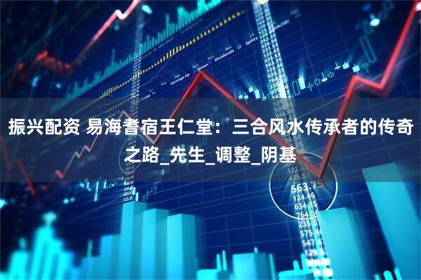振兴配资 易海耆宿王仁堂：三合风水传承者的传奇之路_先生_调整_阴基
