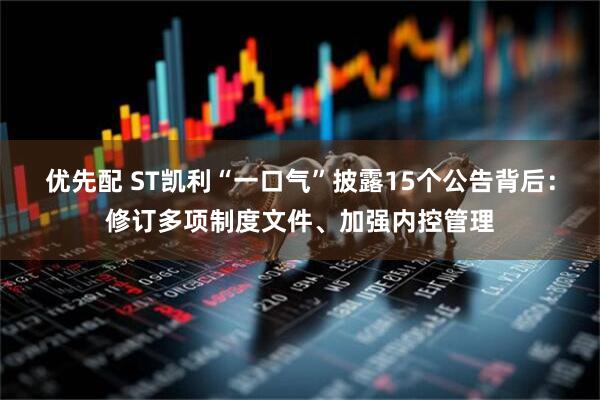 优先配 ST凯利“一口气”披露15个公告背后：修订多项制度文件、加强内控管理