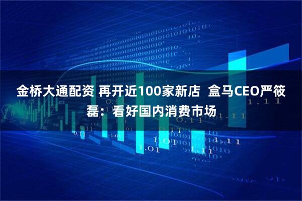 金桥大通配资 再开近100家新店  盒马CEO严筱磊：看好国内消费市场