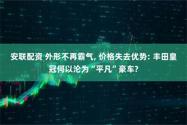 安联配资 外形不再霸气, 价格失去优势: 丰田皇冠何以沦为“平凡”豪车?