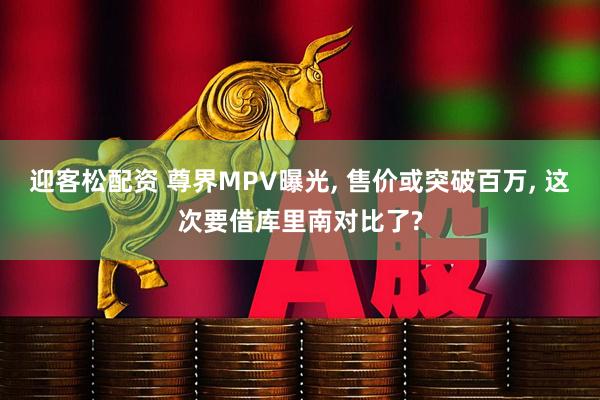 迎客松配资 尊界MPV曝光, 售价或突破百万, 这次要借库里南对比了?