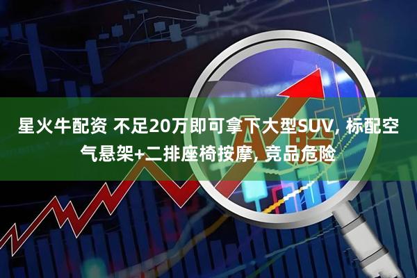 星火牛配资 不足20万即可拿下大型SUV, 标配空气悬架+二排座椅按摩, 竞品危险