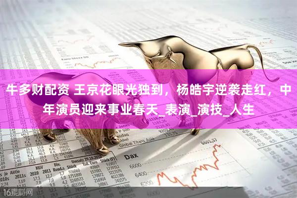 牛多财配资 王京花眼光独到，杨皓宇逆袭走红，中年演员迎来事业春天_表演_演技_人生