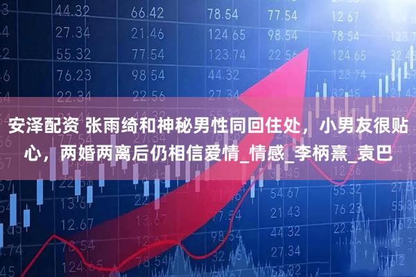 安泽配资 张雨绮和神秘男性同回住处，小男友很贴心，两婚两离后仍相信爱情_情感_李柄熹_袁巴