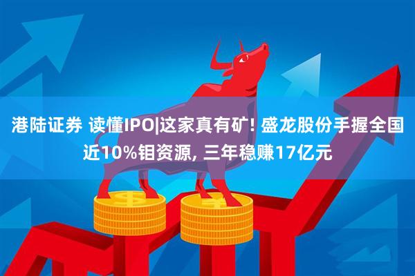 港陆证券 读懂IPO|这家真有矿! 盛龙股份手握全国近10%钼资源, 三年稳赚17亿元