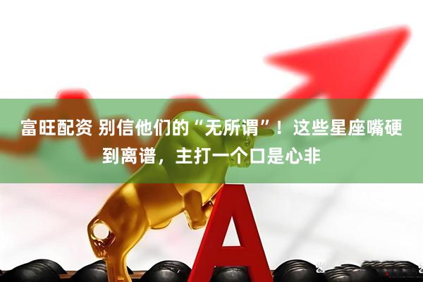 富旺配资 别信他们的“无所谓”！这些星座嘴硬到离谱，主打一个口是心非