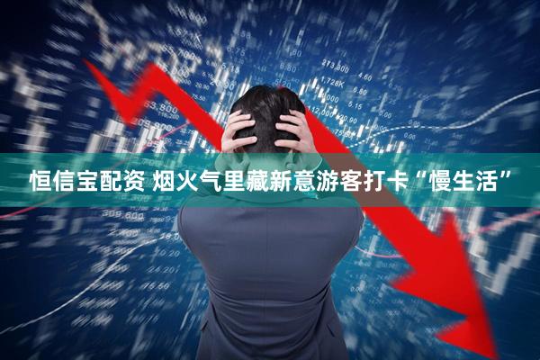 恒信宝配资 烟火气里藏新意游客打卡“慢生活”
