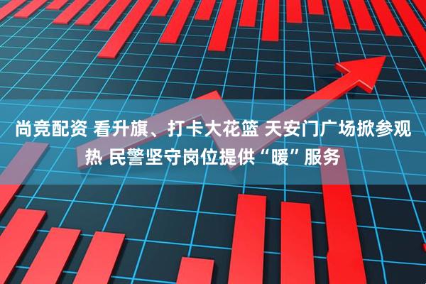 尚竞配资 看升旗、打卡大花篮 天安门广场掀参观热 民警坚守岗位提供“暖”服务