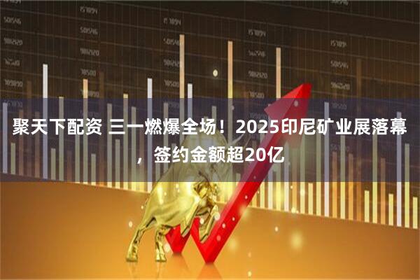 聚天下配资 三一燃爆全场！2025印尼矿业展落幕，签约金额超20亿
