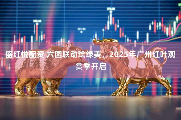 盛红悦配资 六园联动绘绿美，2025年广州红叶观赏季开启