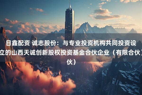 日鑫配资 诚志股份：与专业投资机构共同投资设立的山西天诚创新股权投资基金合伙企业（有限合伙）