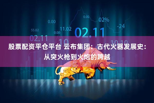 股票配资平仓平台 云布集团：古代火器发展史：从突火枪到火炮的跨越