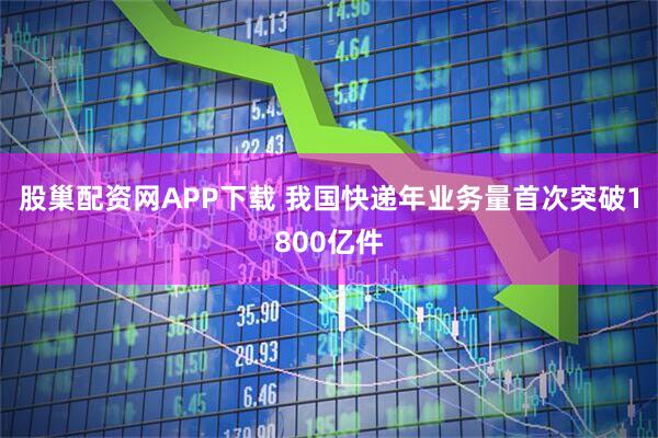 股巢配资网APP下载 我国快递年业务量首次突破1800亿件