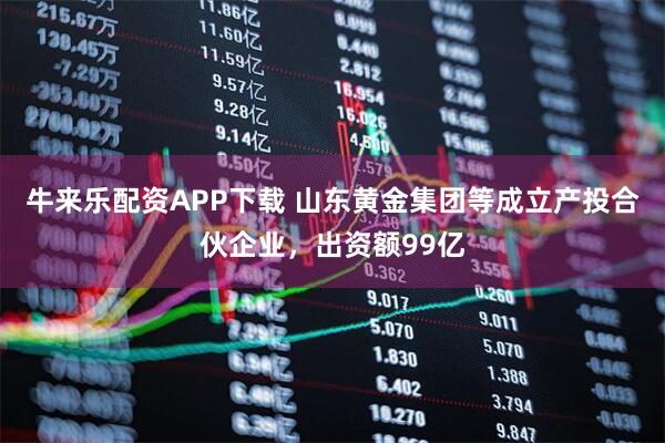 牛来乐配资APP下载 山东黄金集团等成立产投合伙企业，出资额99亿