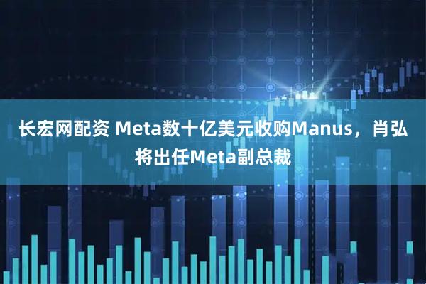 长宏网配资 Meta数十亿美元收购Manus，肖弘将出任Meta副总裁