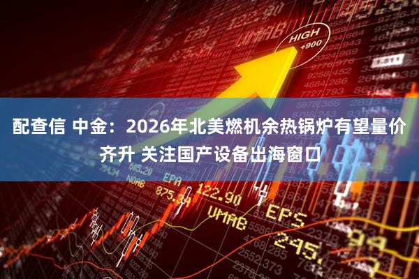 配查信 中金：2026年北美燃机余热锅炉有望量价齐升 关注国产设备出海窗口