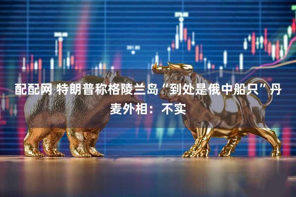 配配网 特朗普称格陵兰岛“到处是俄中船只”　丹麦外相：不实