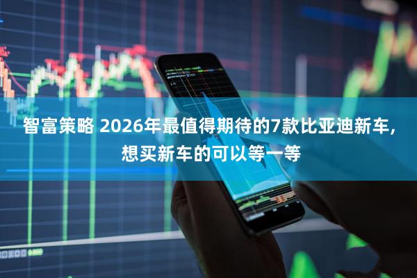 智富策略 2026年最值得期待的7款比亚迪新车, 想买新车的可以等一等