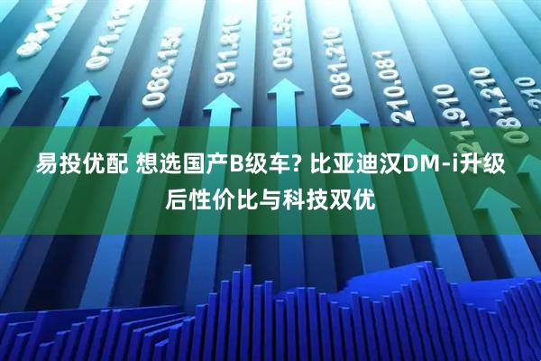 易投优配 想选国产B级车? 比亚迪汉DM-i升级后性价比与科技双优